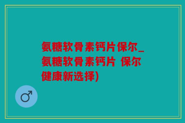 氨糖软骨素钙片保尔_氨糖软骨素钙片 保尔健康新选择) 氨糖软骨素钙片保尔_氨糖软骨素钙片 保尔健康新选择)
