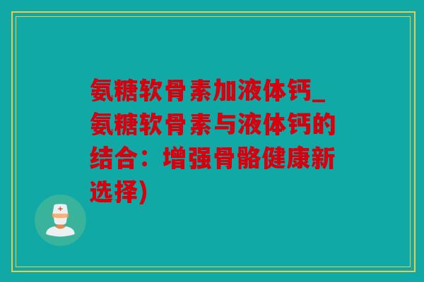 氨糖软骨素加液体钙_氨糖软骨素与液体钙的结合:增强骨骼健康新选择) 氨糖软骨素加液体钙_氨糖软骨素与液体钙的结合:增强骨骼健康新选择)