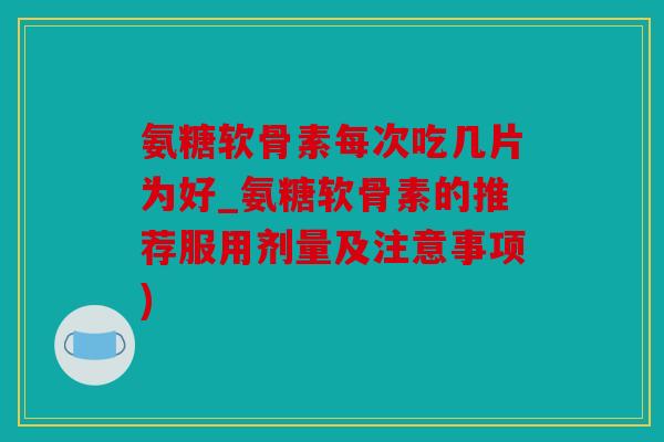 氨糖软骨素每次吃几片为好_氨糖软骨素的推荐服用剂量及注意事项)