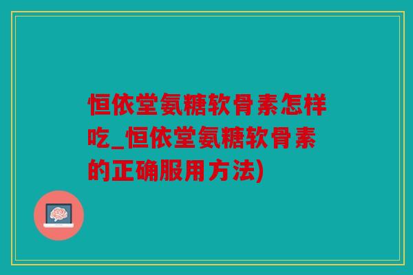 恒依堂氨糖软骨素怎样吃_恒依堂氨糖软骨素的正确服用方法)
