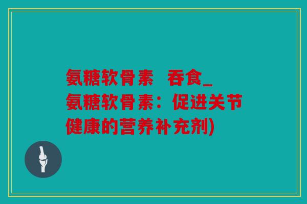 氨糖软骨素 吞食_氨糖软骨素:促进关节健康的营养补充剂) 氨糖软骨素 吞食_氨糖软骨素:促进关节健康的营养补充剂)