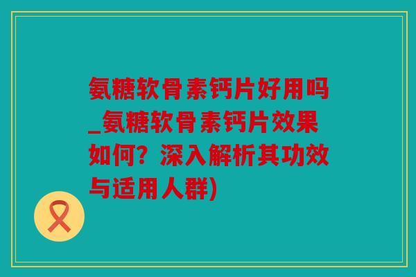 氨糖软骨素钙片好用吗_氨糖软骨素钙片效果如何？深入解析其功效与适用人群)