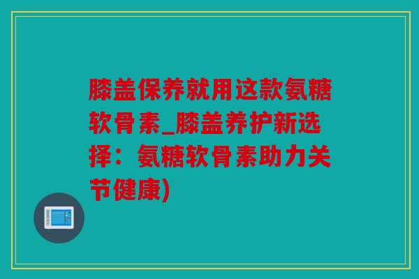 膝盖保养就用这款氨糖软骨素_膝盖养护新选择:氨糖软骨素助力关节健康) 膝盖保养就用这款氨糖软骨素_膝盖养护新选择:氨糖软骨素助力关节健康)