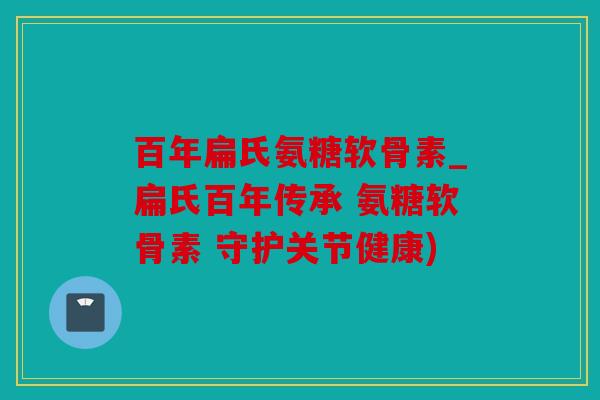 百年扁氏氨糖软骨素_扁氏百年传承 氨糖软骨素 守护关节健康) 百年扁氏氨糖软骨素_扁氏百年传承 氨糖软骨素 守护关节健康)