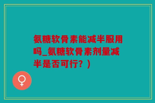 氨糖软骨素能减半服用吗_氨糖软骨素剂量减半是否可行？)