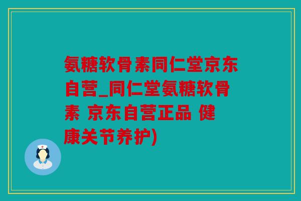 氨糖软骨素同仁堂京东自营_同仁堂氨糖软骨素 京东自营正品 健康关节养护)