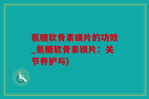 氨糖软骨素镁片的功效_氨糖软骨素镁片：关节养护与)