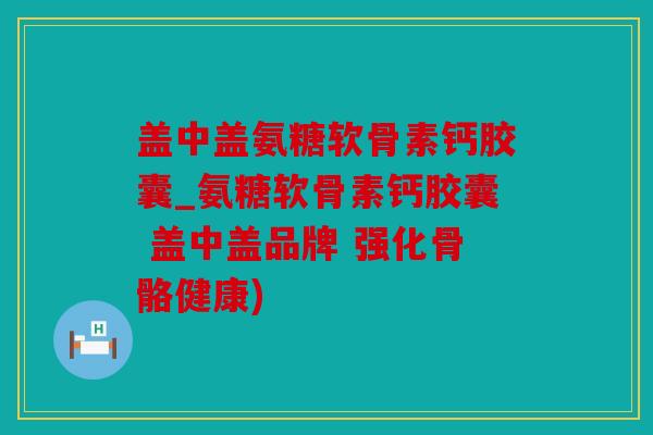 盖中盖氨糖软骨素钙胶囊_氨糖软骨素钙胶囊 盖中盖品牌 强化骨骼健康)
