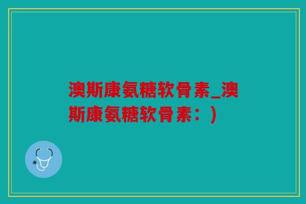 澳斯康氨糖软骨素_澳斯康氨糖软骨素：)