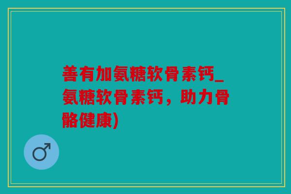善有加氨糖软骨素钙_氨糖软骨素钙，助力骨骼健康)