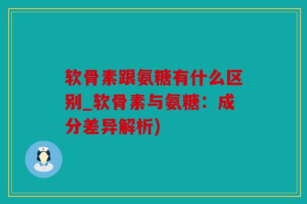 软骨素跟氨糖有什么区别_软骨素与氨糖：成分差异解析)