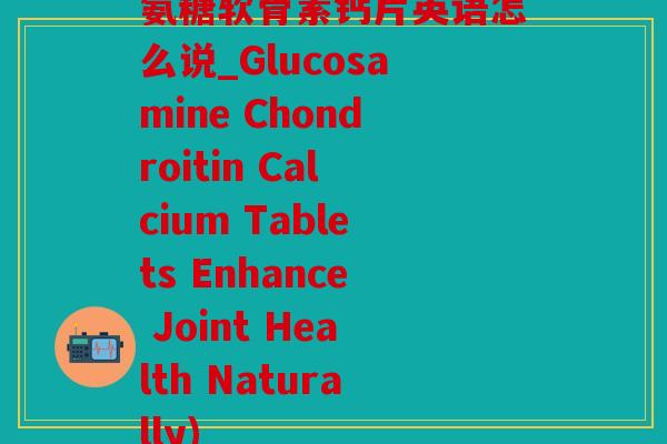 氨糖软骨素钙片英语怎么说_Glucosamine Chondroitin Calcium Tablets Enhance Joint Health Naturally)