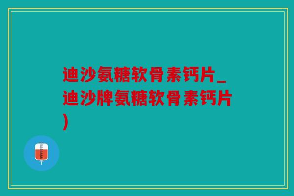 迪沙氨糖软骨素钙片_迪沙牌氨糖软骨素钙片)
