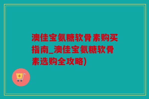 澳佳宝氨糖软骨素购买指南_澳佳宝氨糖软骨素选购全攻略)