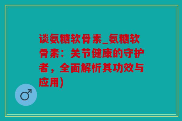 谈氨糖软骨素_氨糖软骨素：关节健康的守护者，全面解析其功效与应用)