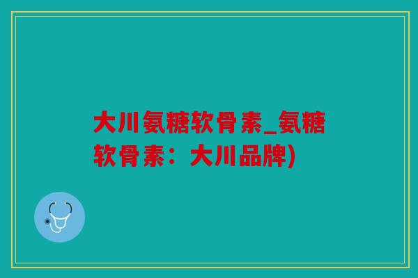 大川氨糖软骨素_氨糖软骨素:大川品牌) 大川氨糖软骨素_氨糖软骨素:大川品牌)