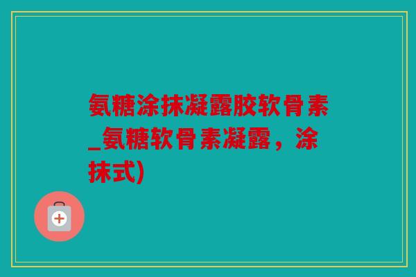 氨糖涂抹凝露胶软骨素_氨糖软骨素凝露,涂抹式) 氨糖涂抹凝露胶软骨素_氨糖软骨素凝露,涂抹式)