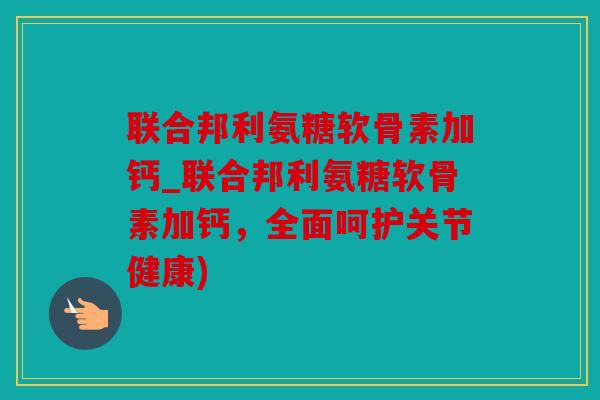 联合邦利氨糖软骨素加钙_联合邦利氨糖软骨素加钙,全面呵护关节健康) 联合邦利氨糖软骨素加钙_联合邦利氨糖软骨素加钙,全面呵护关节健康)