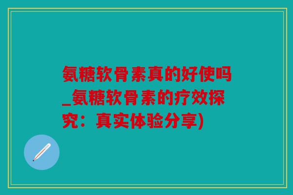 氨糖软骨素真的好使吗_氨糖软骨素的疗效探究:真实体验分享) 氨糖软骨素真的好使吗_氨糖软骨素的疗效探究:真实体验分享)