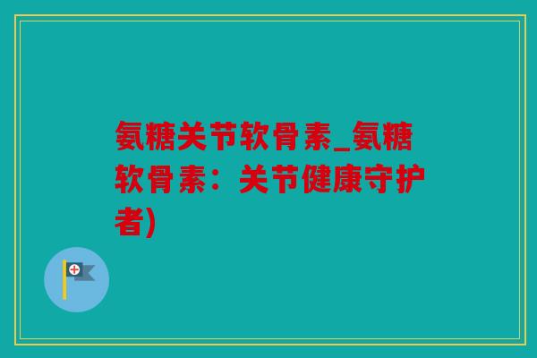 氨糖关节软骨素_氨糖软骨素:关节健康守护者) 氨糖关节软骨素_氨糖软骨素:关节健康守护者)