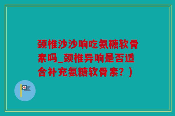 颈椎沙沙响吃氨糖软骨素吗_颈椎异响是否适合补充氨糖软骨素？)