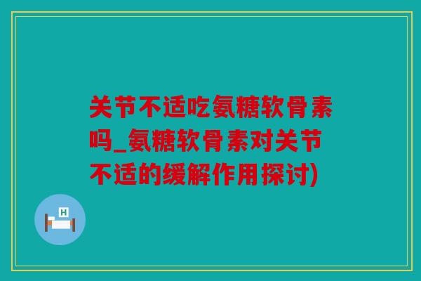 关节不适吃氨糖软骨素吗_氨糖软骨素对关节不适的缓解作用探讨)