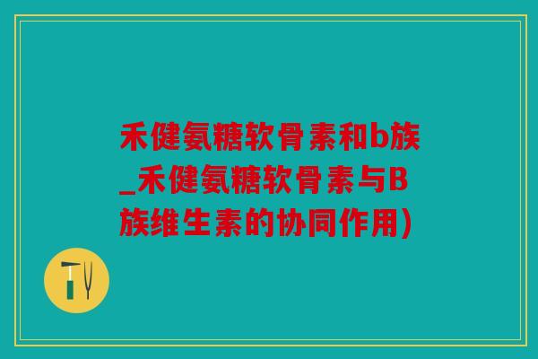 禾健氨糖软骨素和b族_禾健氨糖软骨素与B族维生素的协同作用)