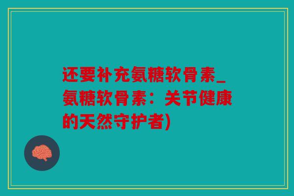 还要补充氨糖软骨素_氨糖软骨素:关节健康的天然守护者) 还要补充氨糖软骨素_氨糖软骨素:关节健康的天然守护者)