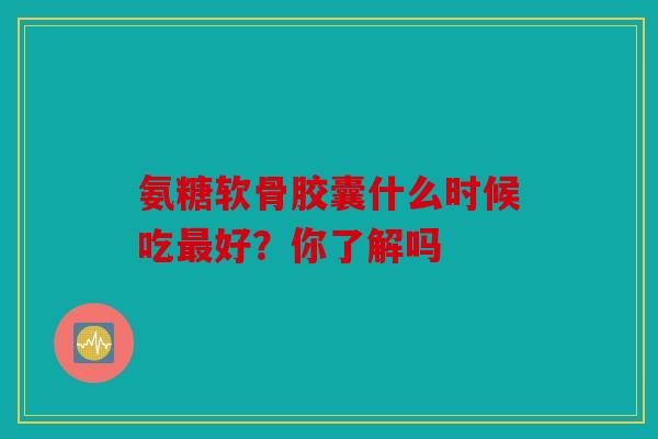 氨糖软骨胶囊什么时候吃好？你了解吗