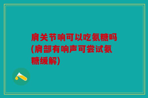 肩关节响可以吃氨糖吗(肩部有响声可尝试氨糖缓解)