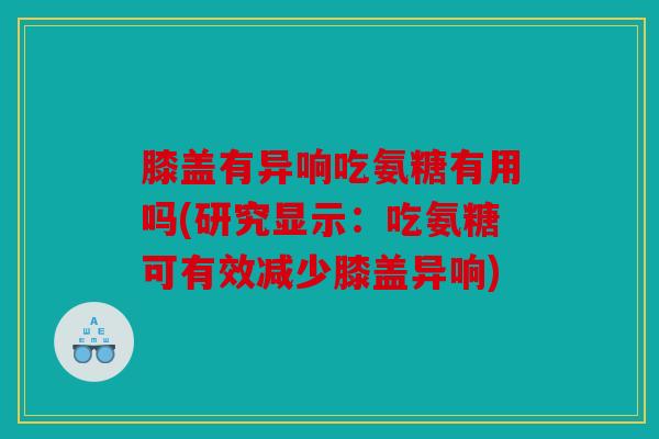 膝盖有异响吃氨糖有用吗(研究显示：吃氨糖可有效减少膝盖异响)