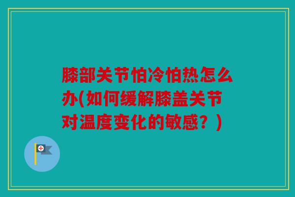 膝部关节怕冷怕热怎么办(如何缓解膝盖关节对温度变化的敏感？)