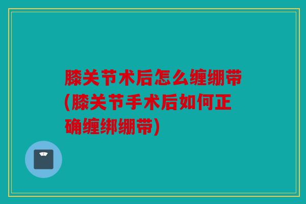 膝关节术后怎么缠绷带(膝关节手术后如何正确缠绑绷带) 膝关节术后怎么缠绷带(膝关节手术后如何正确缠绑绷带)