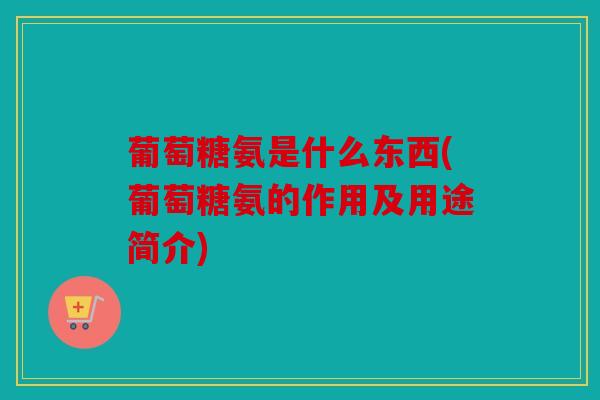 葡萄糖氨是什么东西(葡萄糖氨的作用及用途简介)