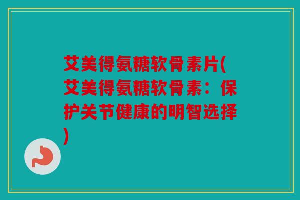 艾美得氨糖软骨素片(艾美得氨糖软骨素：保护关节健康的明智选择)