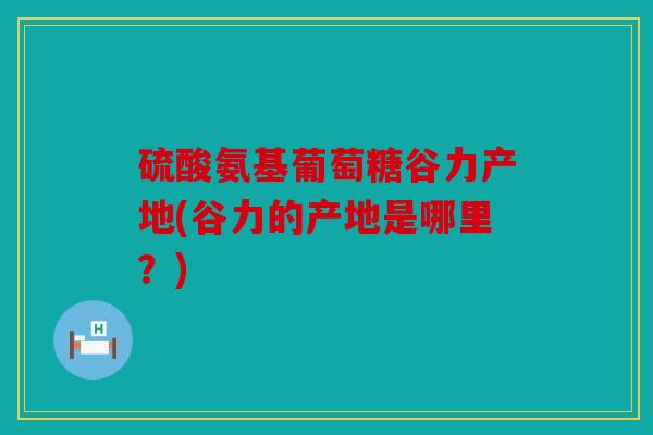 硫酸氨基葡萄糖谷力产地(谷力的产地是哪里?) 硫酸氨基葡萄糖谷力产地(谷力的产地是哪里?)