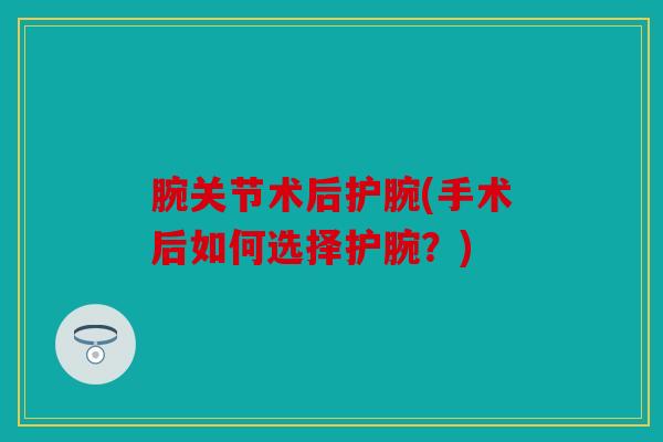 腕关节术后护腕(手术后如何选择护腕?) 腕关节术后护腕(手术后如何选择护腕?)