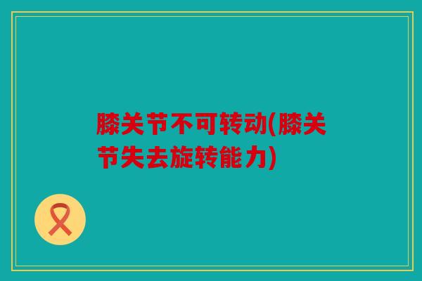 膝关节不可转动(膝关节失去旋转能力) 膝关节不可转动(膝关节失去旋转能力)