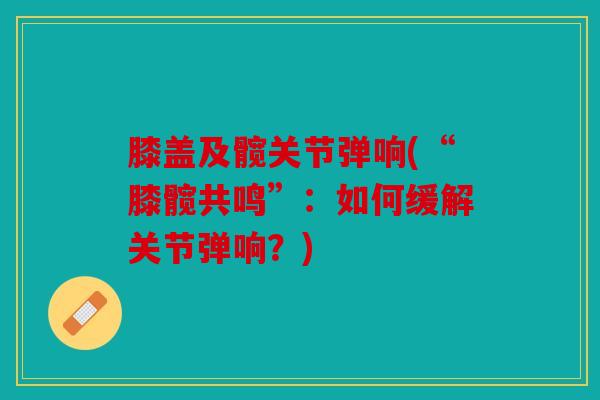膝盖及髋关节弹响(“膝髋共鸣”:如何缓解关节弹响?) 膝盖及髋关节弹响(“膝髋共鸣”:如何缓解关节弹响?)