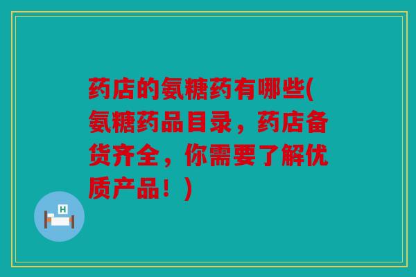 药店的氨糖药有哪些(氨糖药品目录,药店备货齐全,你需要了解优质产品!) 药店的氨糖药有哪些(氨糖药品目录,药店备货齐全,你需要了解优质产品!)