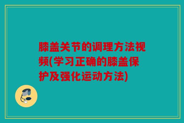 膝盖关节的调理方法视频(学习正确的膝盖保护及强化运动方法) 膝盖关节的调理方法视频(学习正确的膝盖保护及强化运动方法)