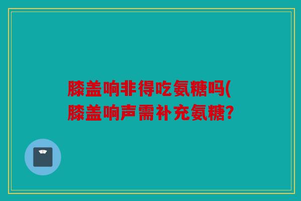 膝盖响非得吃氨糖吗(膝盖响声需补充氨糖? 膝盖响非得吃氨糖吗(膝盖响声需补充氨糖?