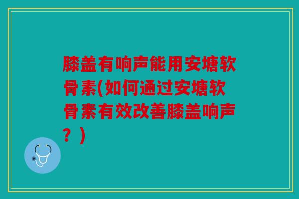 膝盖有响声能用安塘软骨素(如何通过安塘软骨素有效改善膝盖响声?) 膝盖有响声能用安塘软骨素(如何通过安塘软骨素有效改善膝盖响声?)