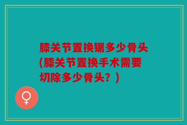 膝关节置换锯多少骨头(膝关节置换手术需要切除多少骨头?) 膝关节置换锯多少骨头(膝关节置换手术需要切除多少骨头?)