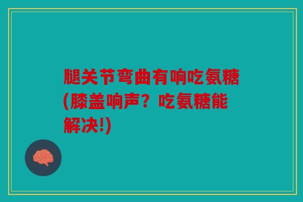 腿关节弯曲有响吃氨糖(膝盖响声？吃氨糖能解决!)