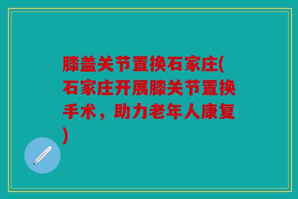 膝盖关节置换石家庄(石家庄开展膝关节置换手术，助力老年人康复)