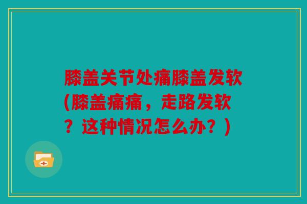 膝盖关节处痛膝盖发软(膝盖痛痛,走路发软?这种情况怎么办?) 膝盖关节处痛膝盖发软(膝盖痛痛,走路发软?这种情况怎么办?)