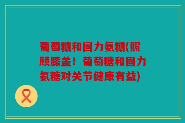 葡萄糖和固力氨糖(照顾膝盖！葡萄糖和固力氨糖对关节健康有益)