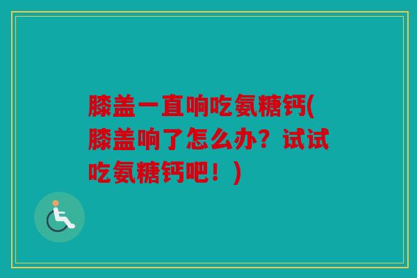 膝盖一直响吃氨糖钙(膝盖响了怎么办?试试吃氨糖钙吧!) 膝盖一直响吃氨糖钙(膝盖响了怎么办?试试吃氨糖钙吧!)