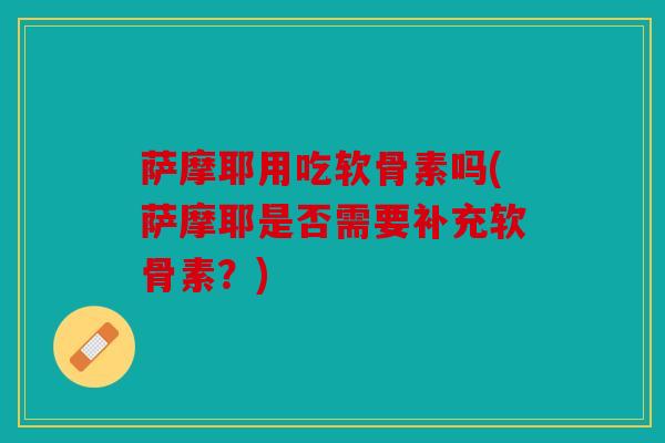 萨摩耶用吃软骨素吗(萨摩耶是否需要补充软骨素？)